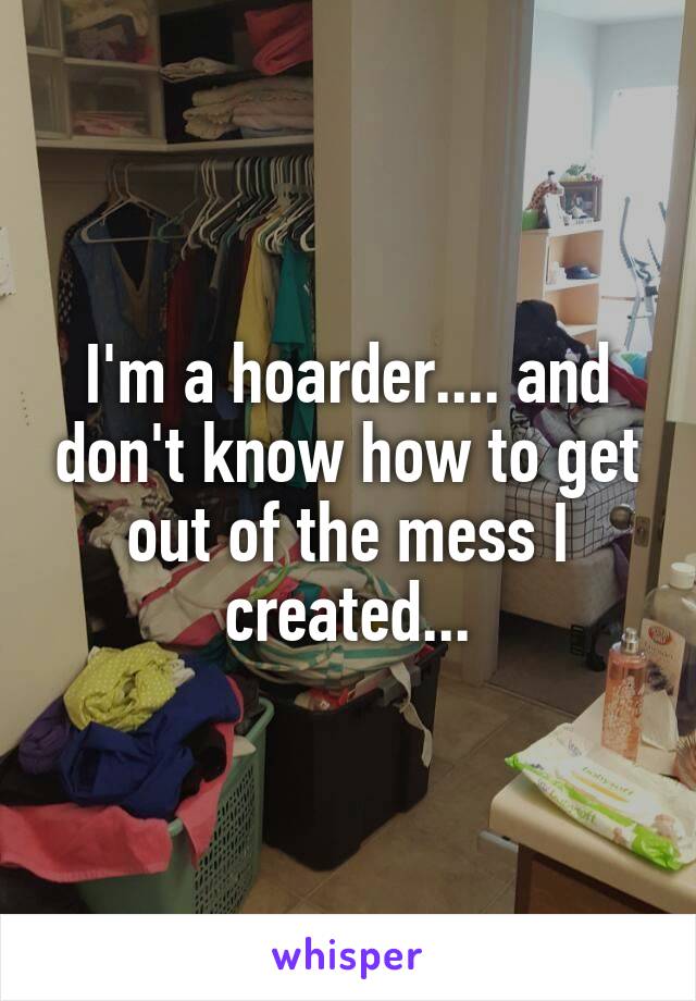 I'm a hoarder.... and don't know how to get out of the mess I created...