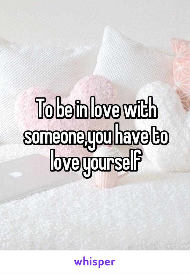 To be in love with someone,you have to love yourself