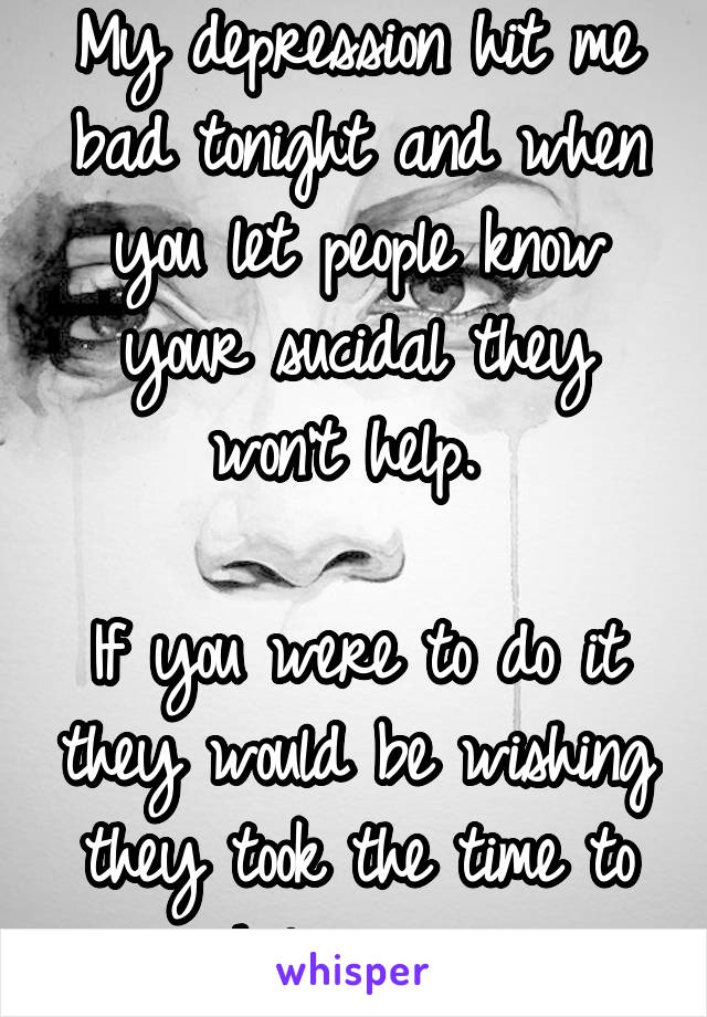 My depression hit me bad tonight and when you let people know your sucidal they won't help. 

If you were to do it they would be wishing they took the time to help you. 