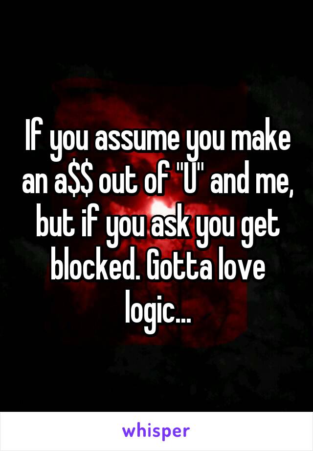 If you assume you make an a$$ out of "U" and me, but if you ask you get blocked. Gotta love logic...