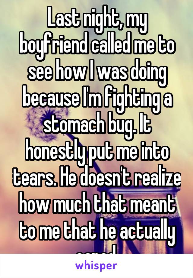 Last night, my boyfriend called me to see how I was doing because I'm fighting a stomach bug. It honestly put me into tears. He doesn't realize how much that meant to me that he actually cared.