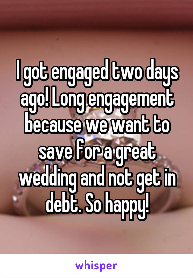 I got engaged two days ago! Long engagement because we want to save for a great wedding and not get in debt. So happy!