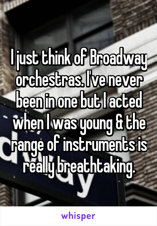 I just think of Broadway orchestras. I've never been in one but I acted when I was young & the range of instruments is really breathtaking.