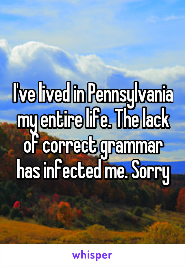 I've lived in Pennsylvania my entire life. The lack of correct grammar has infected me. Sorry