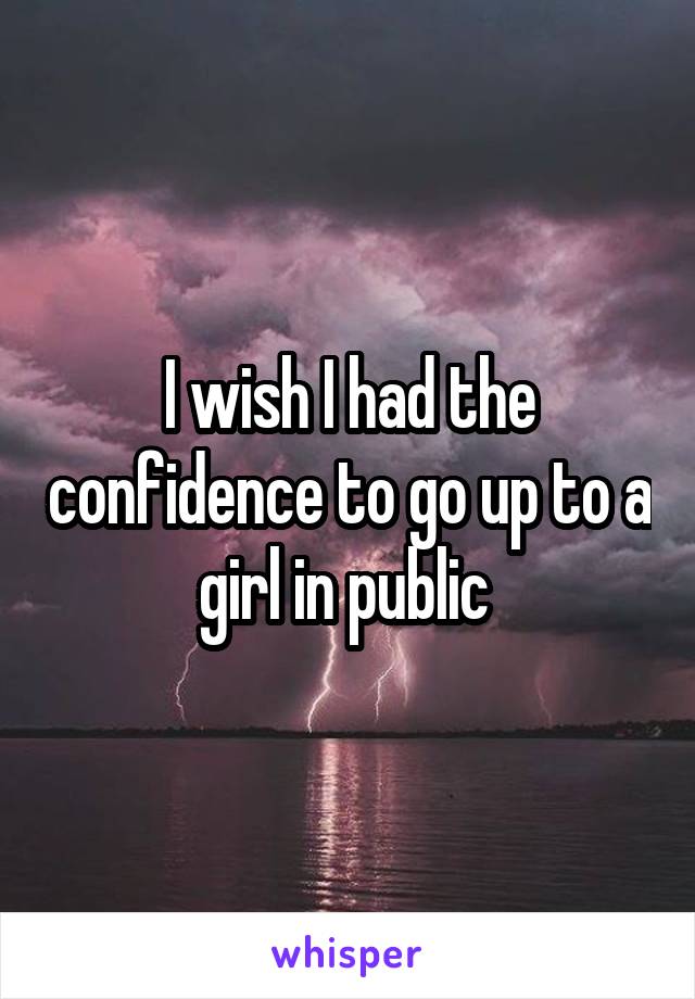 I wish I had the confidence to go up to a girl in public 