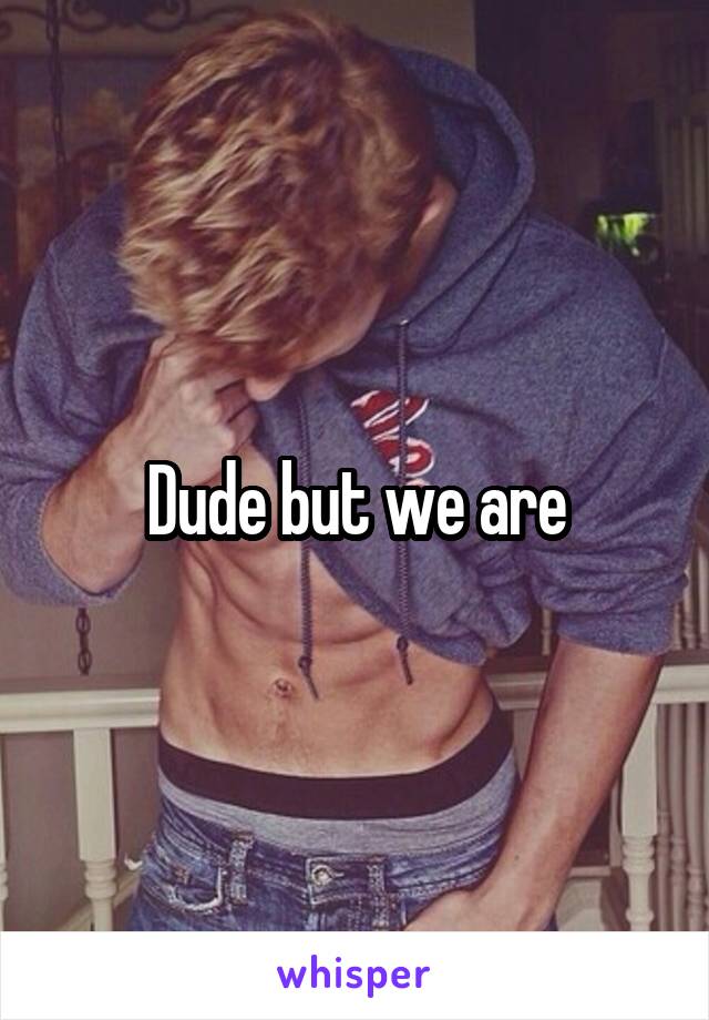 Dude but we are