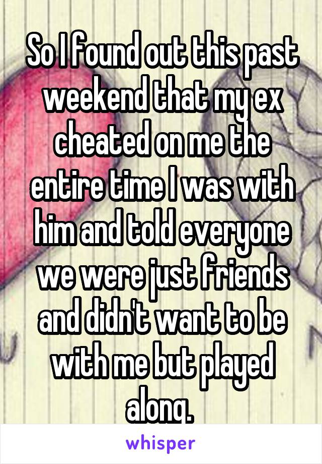 So I found out this past weekend that my ex cheated on me the entire time I was with him and told everyone we were just friends and didn't want to be with me but played along. 