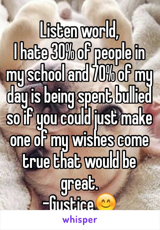 Listen world, 
I hate 30% of people in my school and 70% of my day is being spent bullied so if you could just make one of my wishes come true that would be great.
-Gustice😊