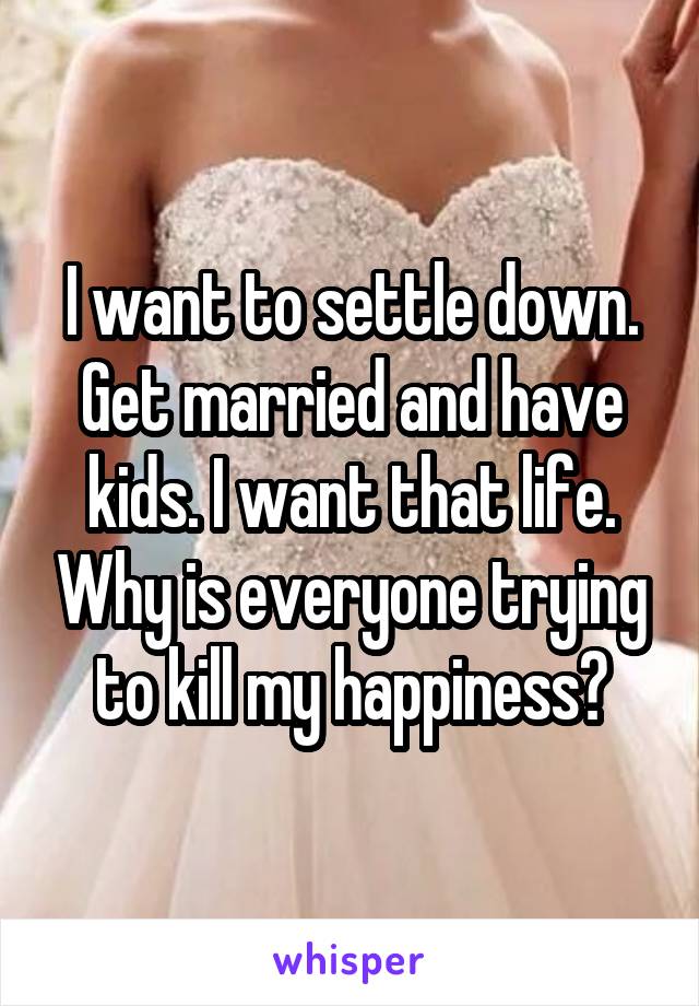 I want to settle down. Get married and have kids. I want that life. Why is everyone trying to kill my happiness?