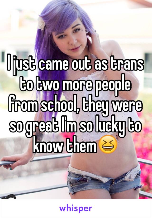 I just came out as trans to two more people from school, they were so great I'm so lucky to know them😆