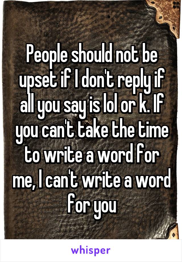 People should not be upset if I don't reply if all you say is lol or k. If you can't take the time to write a word for me, I can't write a word for you