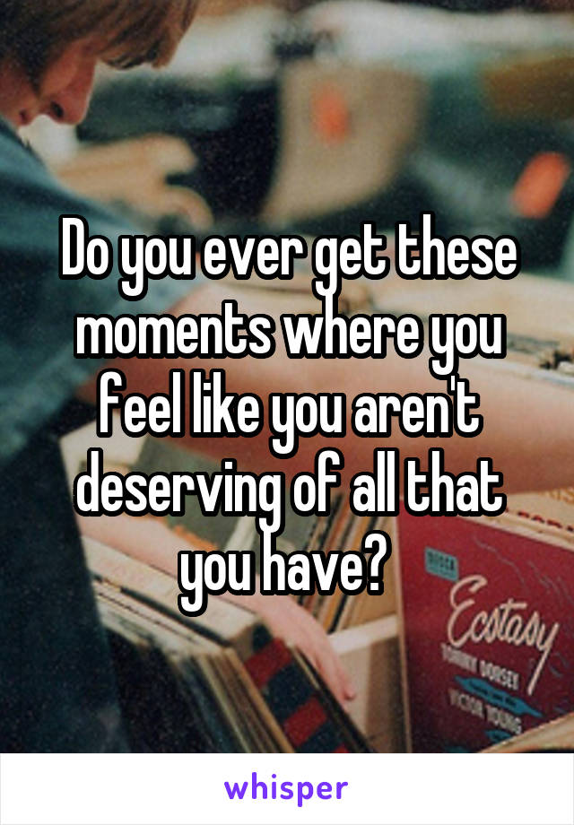 Do you ever get these moments where you feel like you aren't deserving of all that you have? 