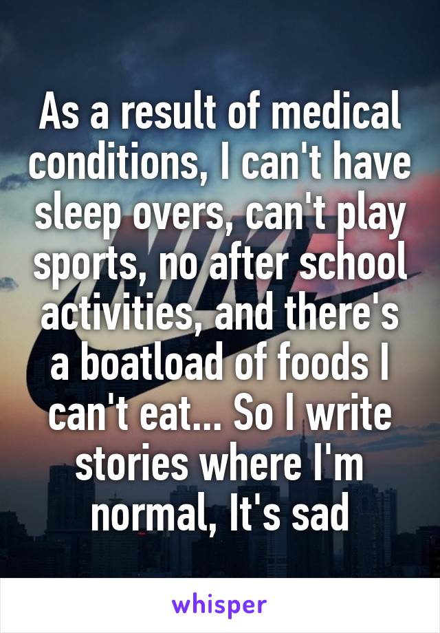 As a result of medical conditions, I can't have sleep overs, can't play sports, no after school activities, and there's a boatload of foods I can't eat... So I write stories where I'm normal, It's sad