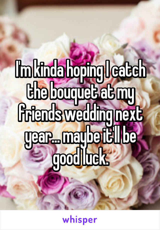 I'm kinda hoping I catch the bouquet at my friends wedding next year... maybe it'll be good luck.