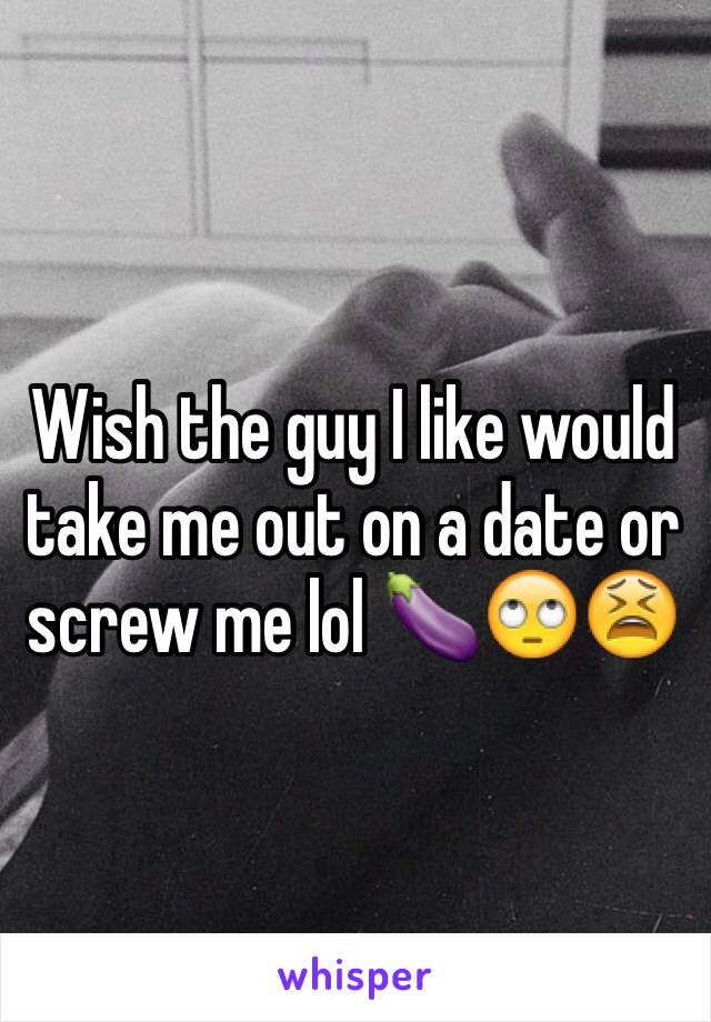 Wish the guy I like would take me out on a date or  screw me lol 🍆🙄😫