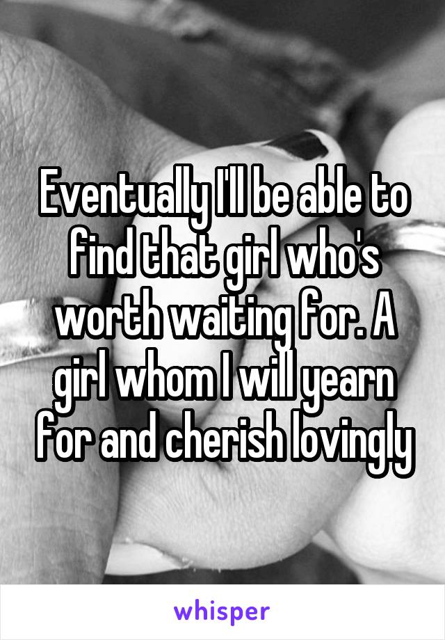 Eventually I'll be able to find that girl who's worth waiting for. A girl whom I will yearn for and cherish lovingly