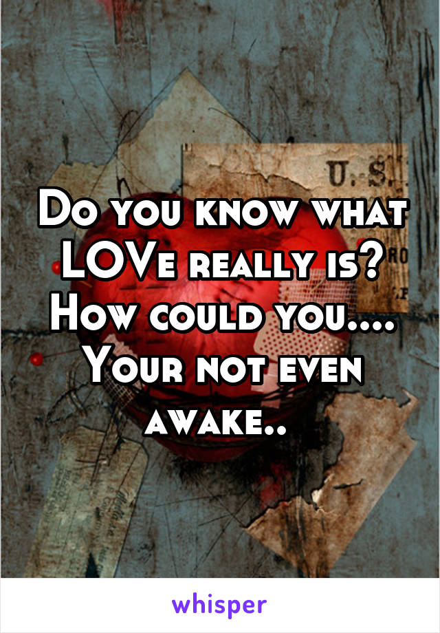 Do you know what LOVe really is? How could you.... Your not even awake.. 