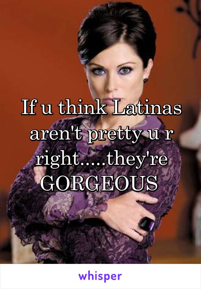 If u think Latinas aren't pretty u r right.....they're GORGEOUS 