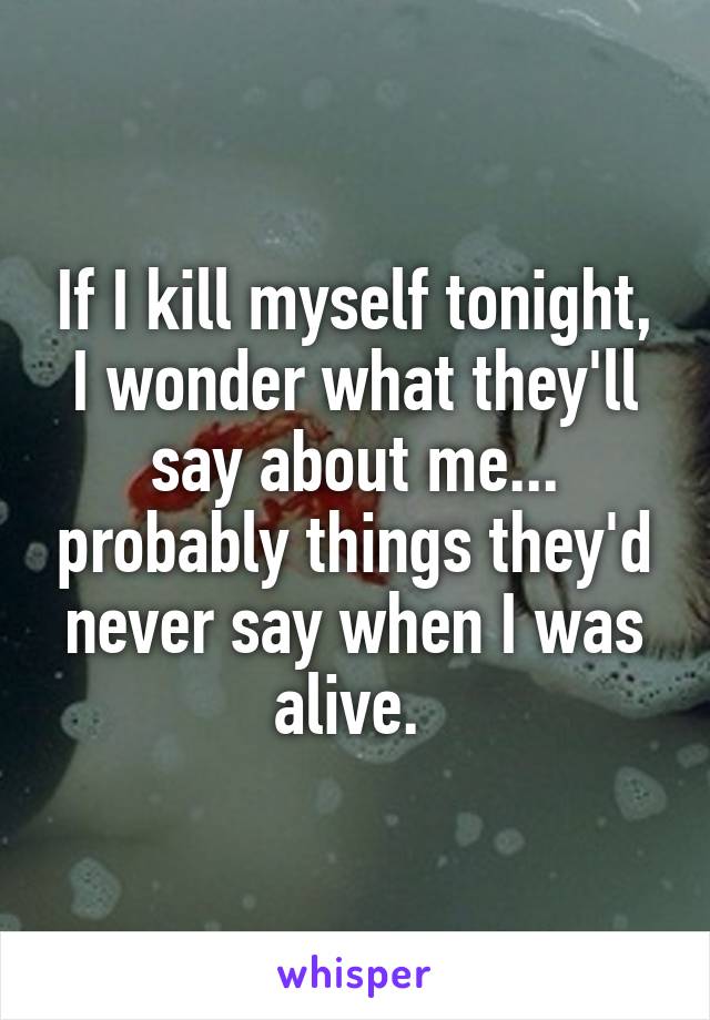 If I kill myself tonight, I wonder what they'll say about me... probably things they'd never say when I was alive. 