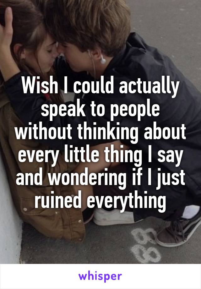 Wish I could actually speak to people without thinking about every little thing I say and wondering if I just ruined everything