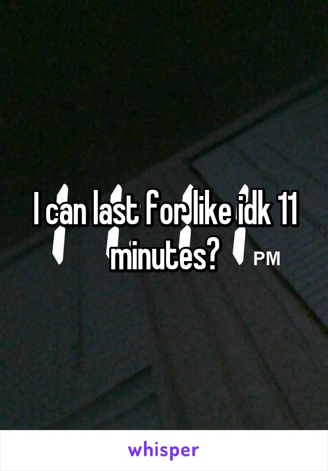 I can last for like idk 11 minutes?