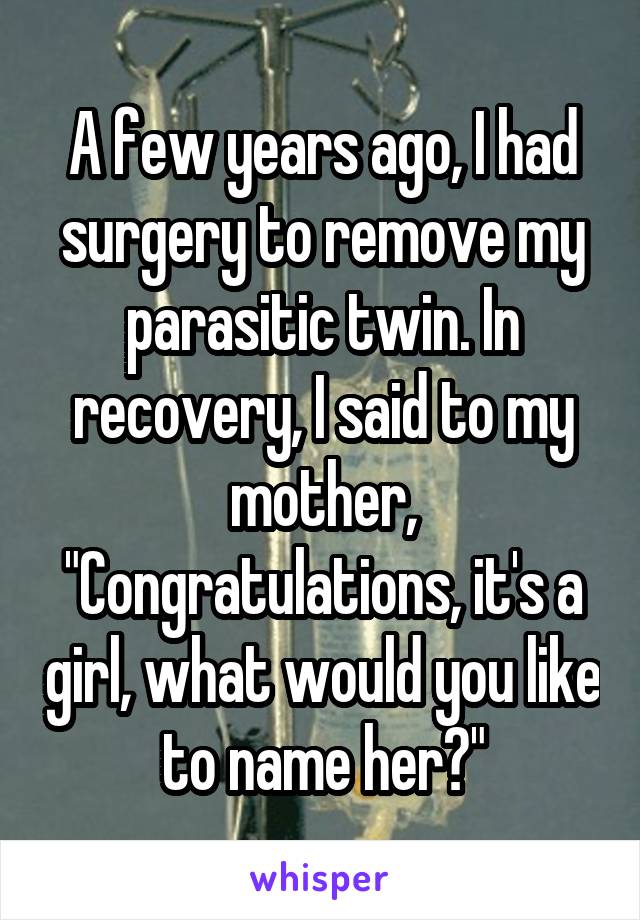 A few years ago, I had surgery to remove my parasitic twin. In recovery, I said to my mother, "Congratulations, it's a girl, what would you like to name her?"