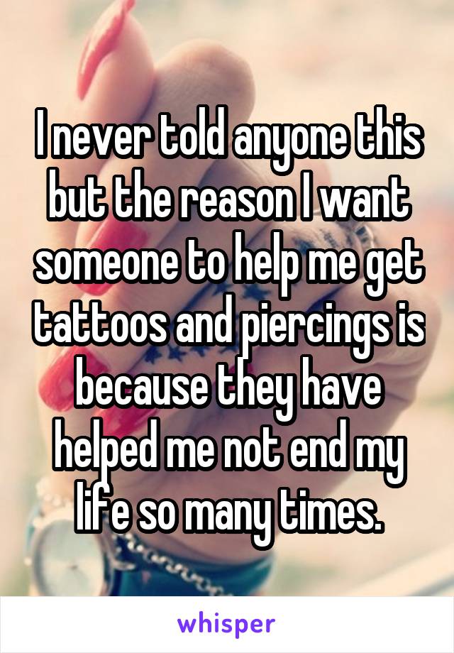 I never told anyone this but the reason I want someone to help me get tattoos and piercings is because they have helped me not end my life so many times.