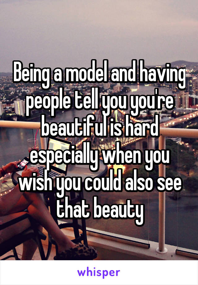 Being a model and having people tell you you're beautiful is hard especially when you wish you could also see that beauty