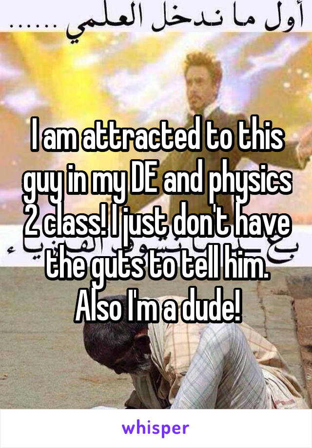 I am attracted to this guy in my DE and physics 2 class! I just don't have the guts to tell him. Also I'm a dude!