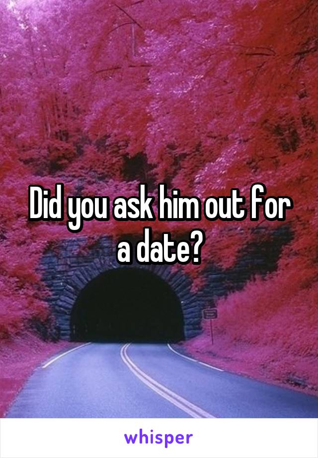 Did you ask him out for a date?