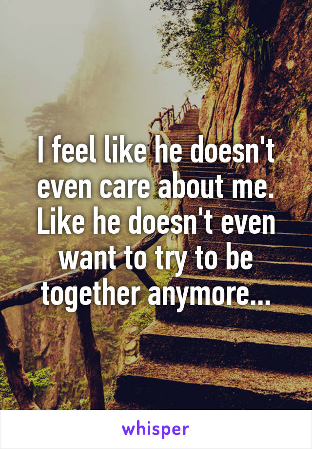 I feel like he doesn't even care about me. Like he doesn't even want to try to be together anymore...