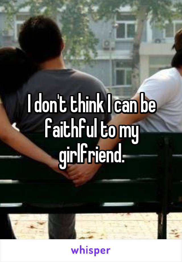 I don't think I can be faithful to my girlfriend.