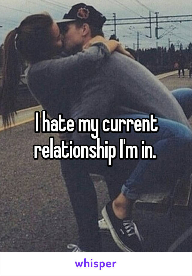 I hate my current relationship I'm in. 