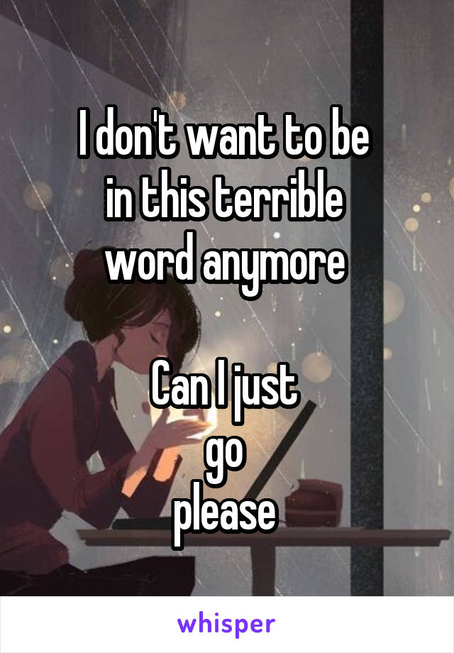 I don't want to be 
in this terrible 
word anymore 

Can I just 
go 
please 