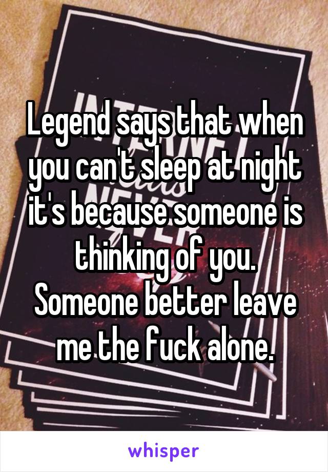 Legend says that when you can't sleep at night it's because someone is thinking of you. Someone better leave me the fuck alone.