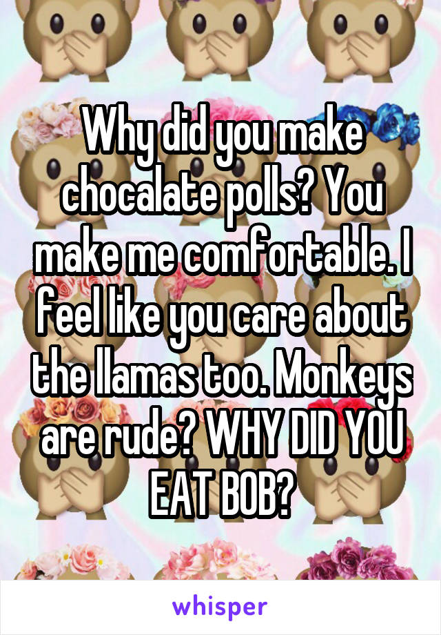 Why did you make chocalate polls? You make me comfortable. I feel like you care about the llamas too. Monkeys are rude? WHY DID YOU EAT BOB?