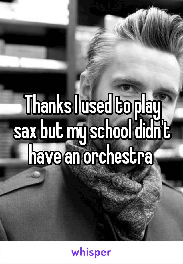 Thanks I used to play sax but my school didn't have an orchestra 