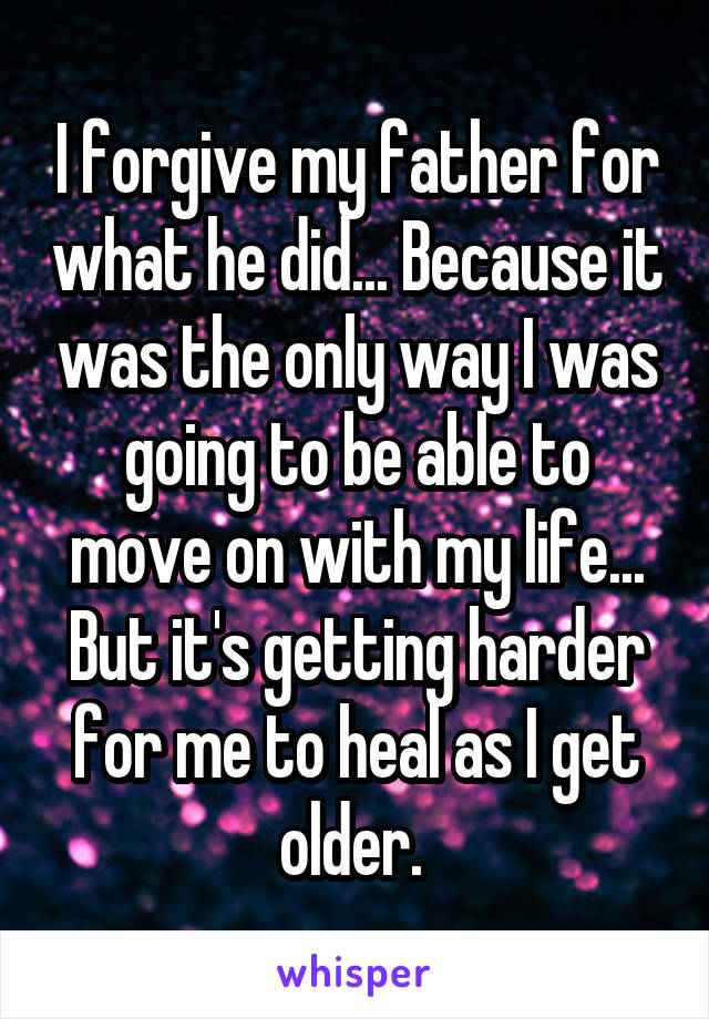 I forgive my father for what he did... Because it was the only way I was going to be able to move on with my life... But it's getting harder for me to heal as I get older. 