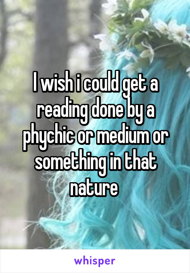 I wish i could get a reading done by a phychic or medium or something in that nature 