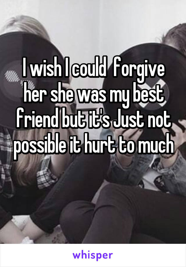 I wish I could  forgive her she was my best friend but it's Just not possible it hurt to much 
