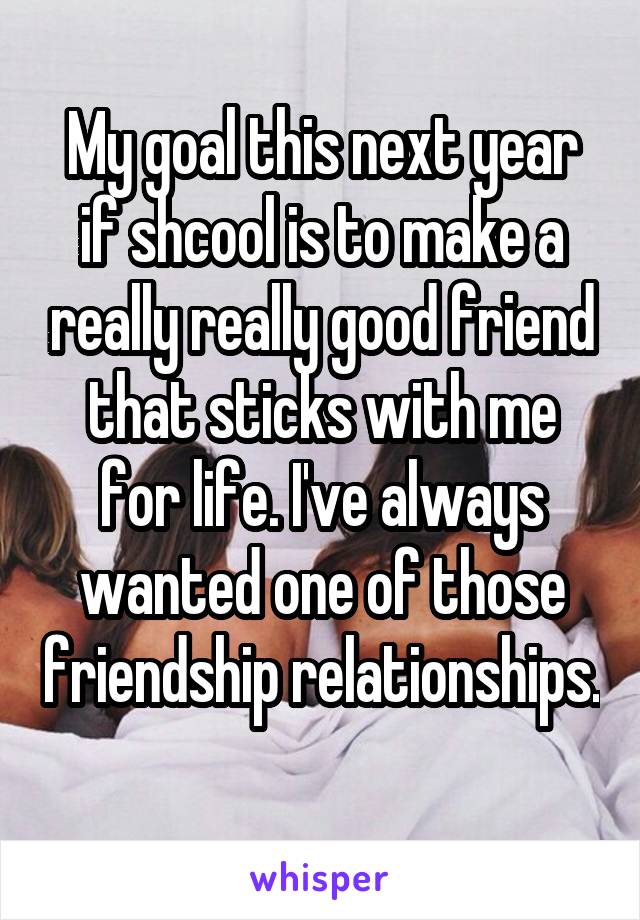 My goal this next year if shcool is to make a really really good friend that sticks with me for life. I've always wanted one of those friendship relationships. 