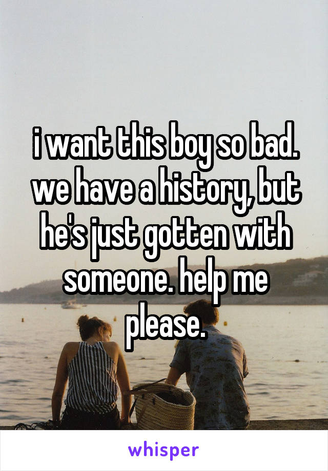 i want this boy so bad. we have a history, but he's just gotten with someone. help me please.