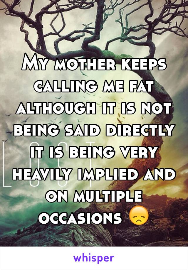 My mother keeps calling me fat although it is not being said directly it is being very heavily implied and on multiple occasions 😞