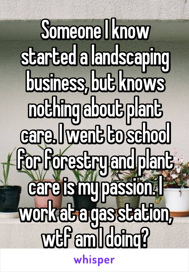 Someone I know started a landscaping business, but knows nothing about plant care. I went to school for forestry and plant care is my passion. I work at a gas station, wtf am I doing?