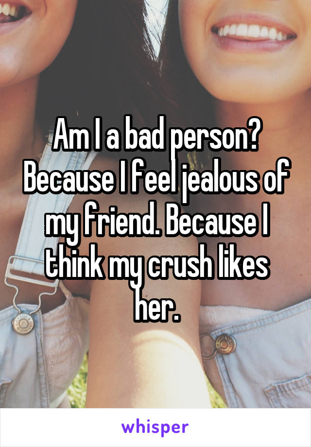 Am I a bad person? Because I feel jealous of my friend. Because I think my crush likes her.