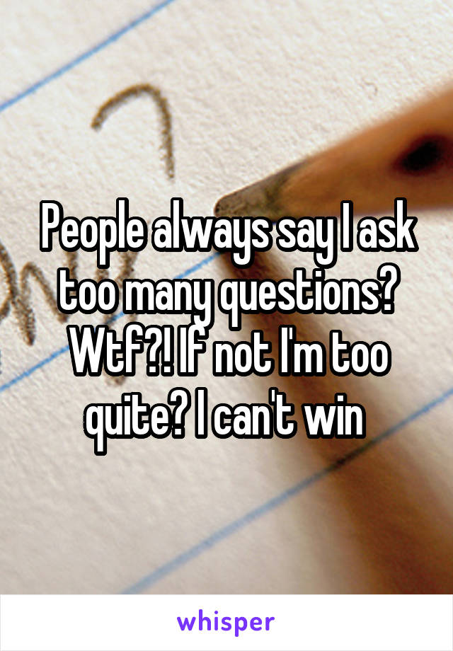 People always say I ask too many questions? Wtf?! If not I'm too quite? I can't win 