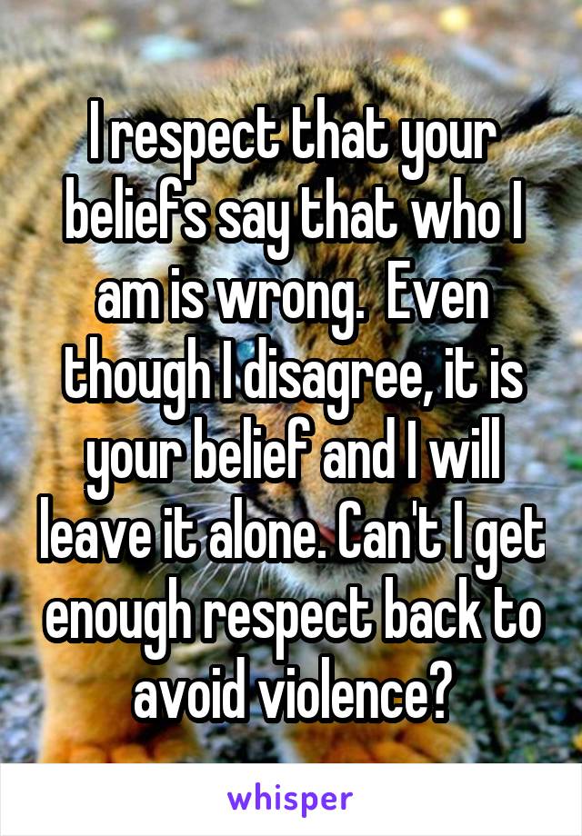 I respect that your beliefs say that who I am is wrong.  Even though I disagree, it is your belief and I will leave it alone. Can't I get enough respect back to avoid violence?