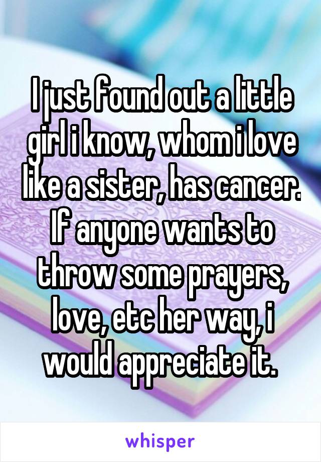 I just found out a little girl i know, whom i love like a sister, has cancer. If anyone wants to throw some prayers, love, etc her way, i would appreciate it. 