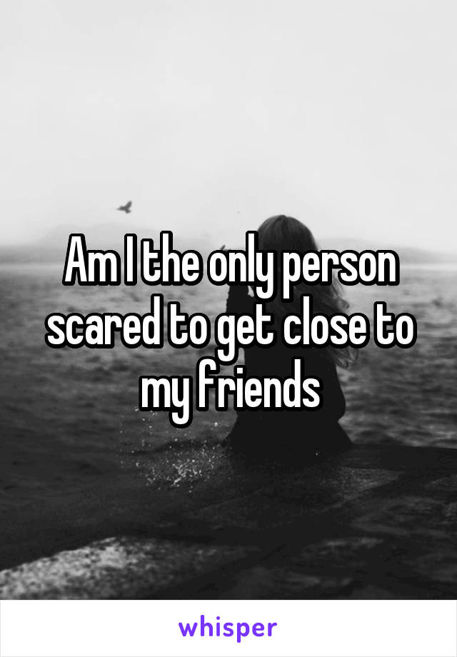 Am I the only person scared to get close to my friends