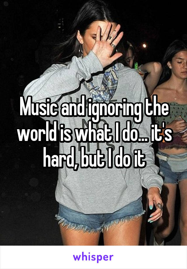 Music and ignoring the world is what I do... it's hard, but I do it